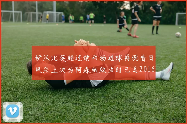 伊沃比英超连续两场进球再现昔日风采上次为阿森纳效力时已是2016年