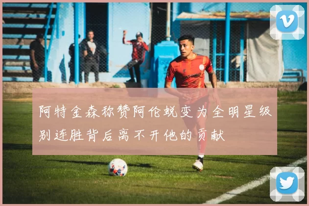 阿特金森称赞阿伦蜕变为全明星级别连胜背后离不开他的贡献