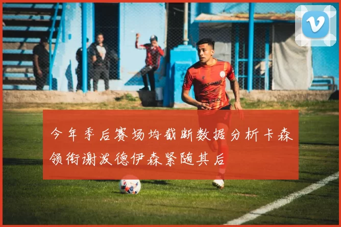 今年季后赛场均截断数据分析卡森领衔谢泼德伊森紧随其后