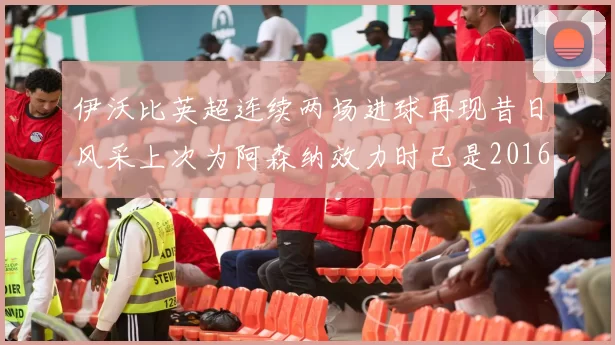 伊沃比英超连续两场进球再现昔日风采上次为阿森纳效力时已是2016年