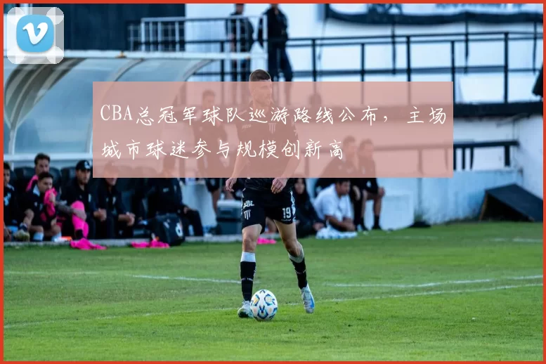 CBA总冠军球队巡游路线公布，主场城市球迷参与规模创新高