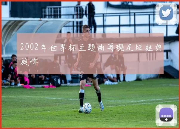 2002年世界杯主题曲再现足坛经典旋律