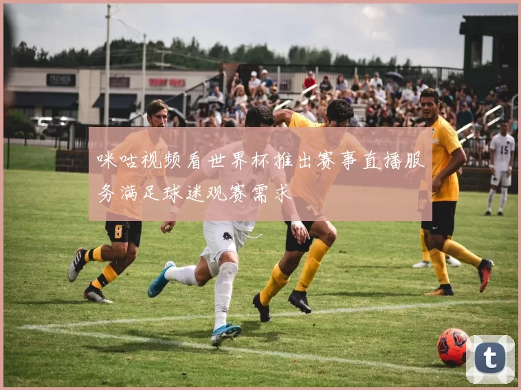 咪咕视频看世界杯推出赛事直播服务满足球迷观赛需求