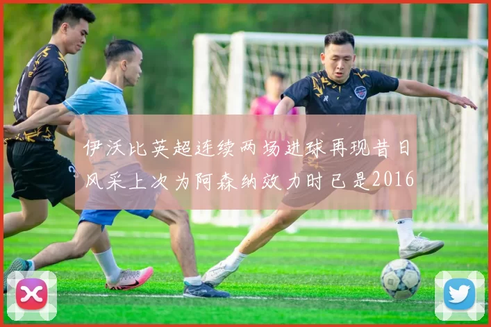 伊沃比英超连续两场进球再现昔日风采上次为阿森纳效力时已是2016年