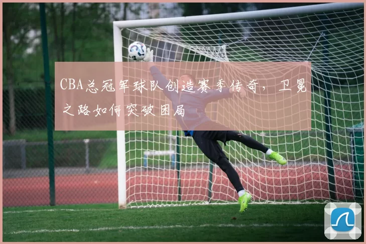 CBA总冠军球队创造赛季传奇，卫冕之路如何突破困局