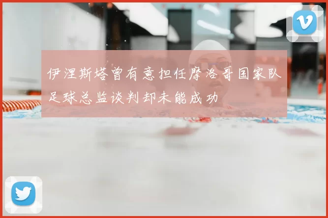 伊涅斯塔曾有意担任摩洛哥国家队足球总监谈判却未能成功