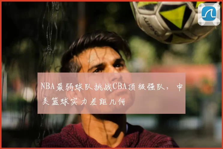 NBA最弱球队挑战CBA顶级强队,中美篮球实力差距几何