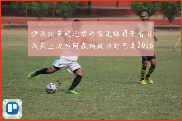 伊沃比英超连续两场进球再现昔日风采上次为阿森纳效力时已是2016年