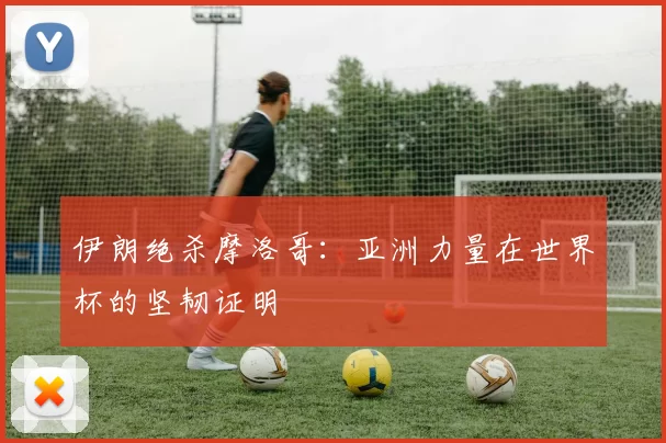 伊朗绝杀摩洛哥:亚洲力量在世界杯的坚韧证明