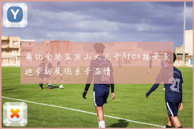 萌化全场亚历山大儿子Ares接受麦迪专访展现亲子温情
