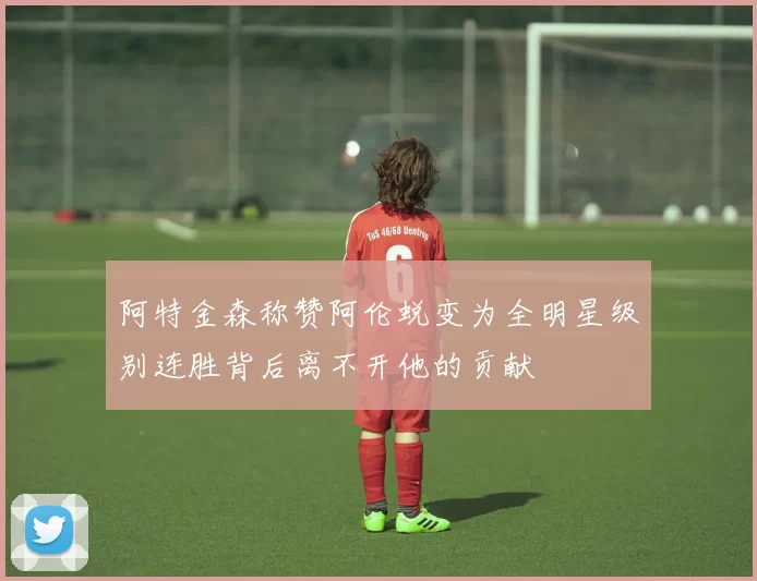 阿特金森称赞阿伦蜕变为全明星级别连胜背后离不开他的贡献