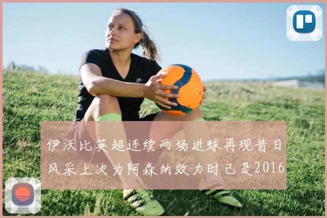 伊沃比英超连续两场进球再现昔日风采上次为阿森纳效力时已是2016年
