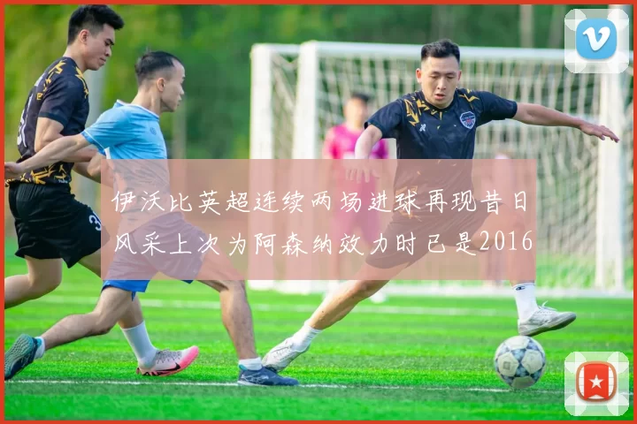 伊沃比英超连续两场进球再现昔日风采上次为阿森纳效力时已是2016年