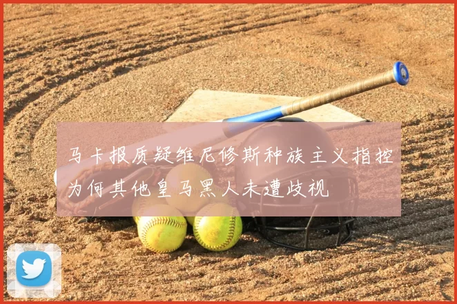 马卡报质疑维尼修斯种族主义指控为何其他皇马黑人未遭歧视