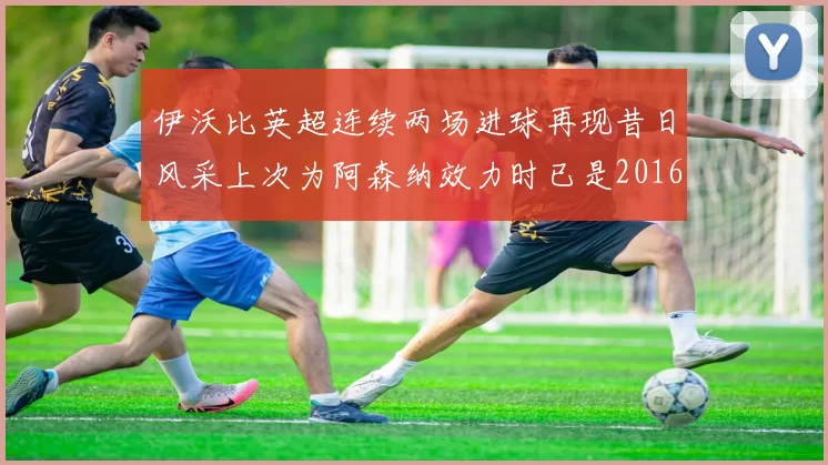 伊沃比英超连续两场进球再现昔日风采上次为阿森纳效力时已是2016年