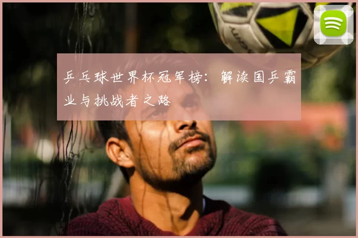 乒乓球世界杯冠军榜：解读国乒霸业与挑战者之路