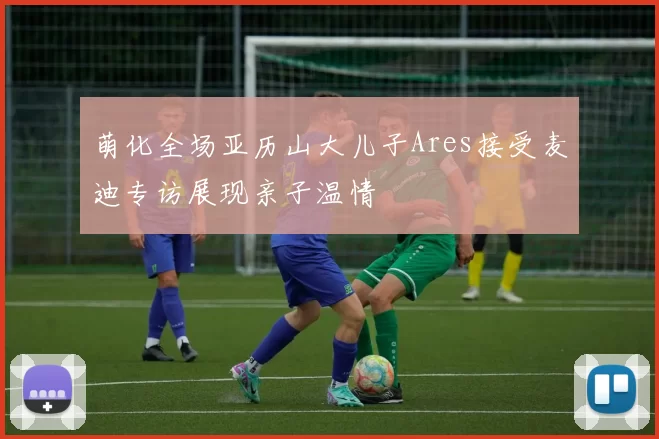 萌化全场亚历山大儿子Ares接受麦迪专访展现亲子温情