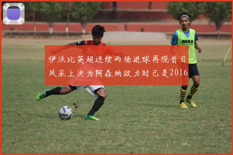 伊沃比英超连续两场进球再现昔日风采上次为阿森纳效力时已是2016年