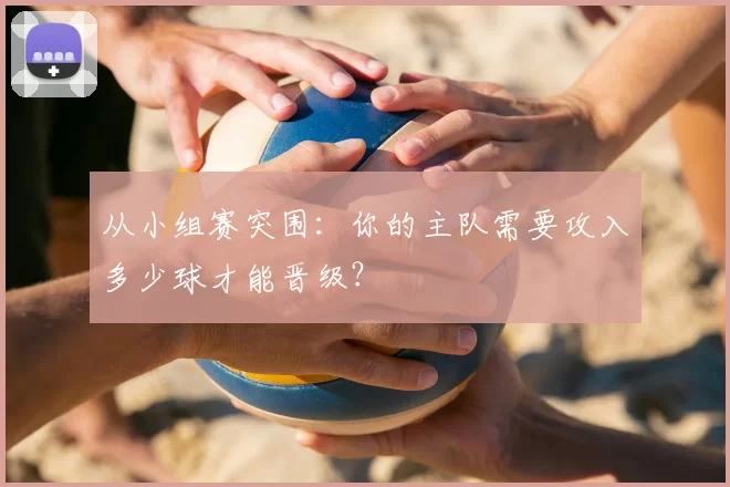从小组赛突围:你的主队需要攻入多少球才能晋级?