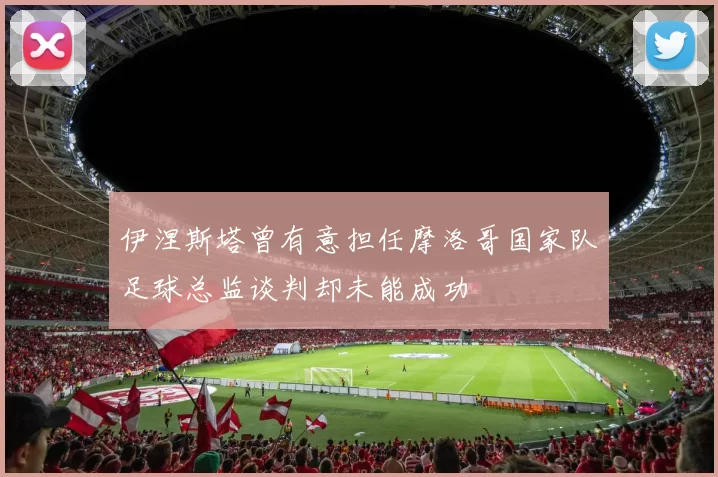伊涅斯塔曾有意担任摩洛哥国家队足球总监谈判却未能成功