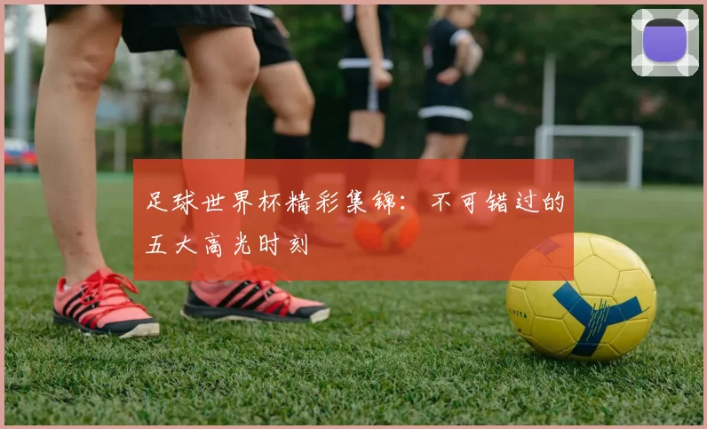 足球世界杯精彩集锦：不可错过的五大高光时刻