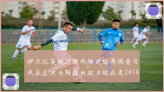 伊沃比英超连续两场进球再现昔日风采上次为阿森纳效力时已是2016年