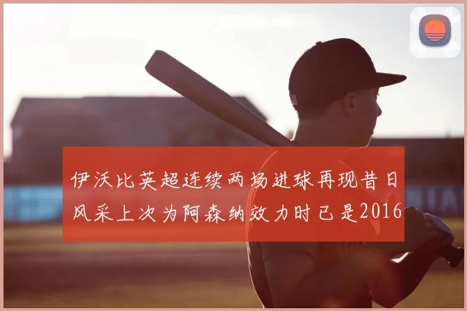 伊沃比英超连续两场进球再现昔日风采上次为阿森纳效力时已是2016年