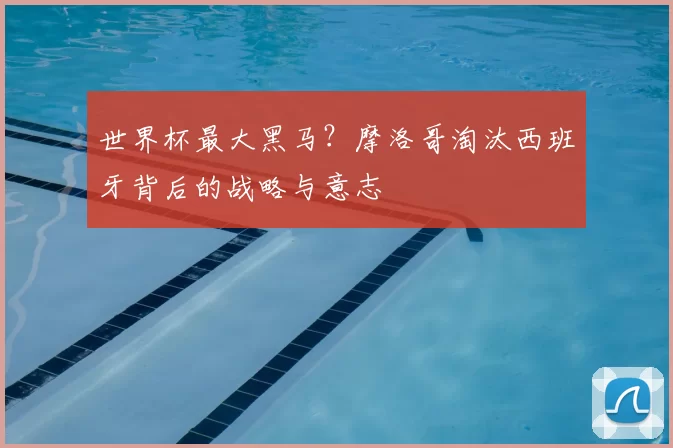 世界杯最大黑马？摩洛哥淘汰西班牙背后的战略与意志