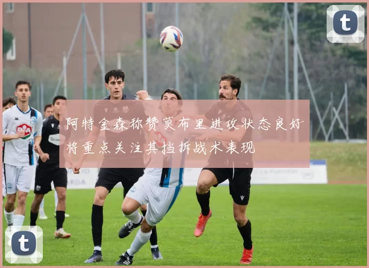 阿特金森称赞莫布里进攻状态良好将重点关注其挡拆战术表现