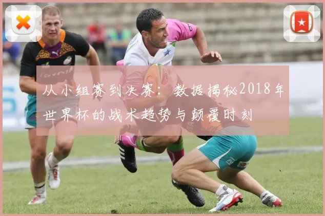 从小组赛到决赛:数据揭秘2018年世界杯的战术趋势与颠覆时刻