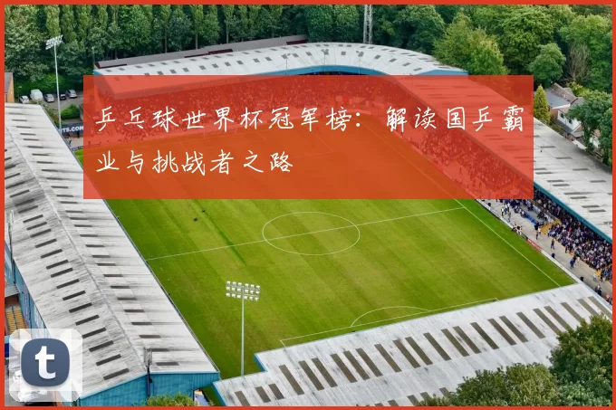 乒乓球世界杯冠军榜：解读国乒霸业与挑战者之路