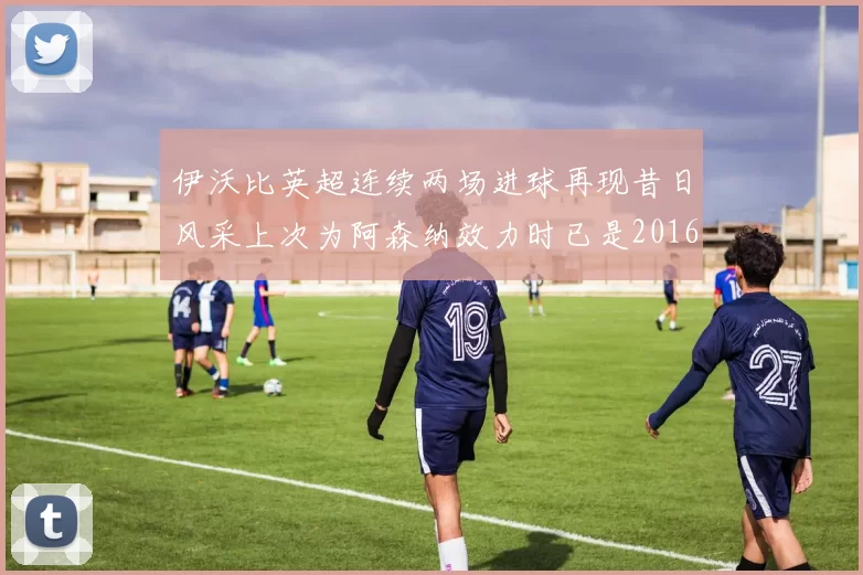 伊沃比英超连续两场进球再现昔日风采上次为阿森纳效力时已是2016年