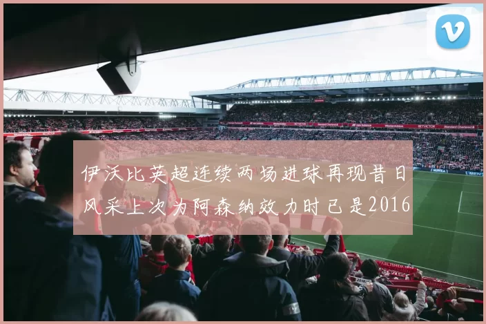 伊沃比英超连续两场进球再现昔日风采上次为阿森纳效力时已是2016年