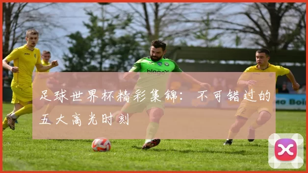 足球世界杯精彩集锦:不可错过的五大高光时刻