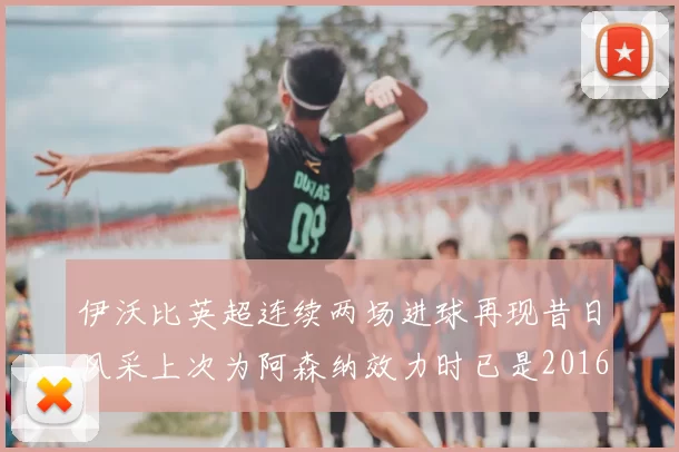 伊沃比英超连续两场进球再现昔日风采上次为阿森纳效力时已是2016年