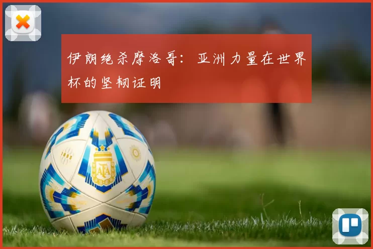伊朗绝杀摩洛哥:亚洲力量在世界杯的坚韧证明
