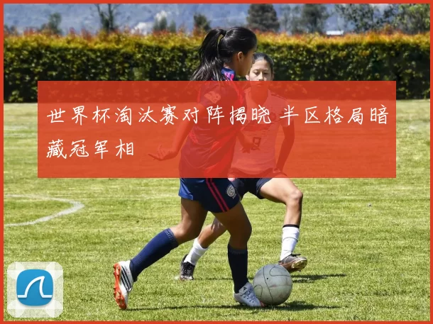 世界杯淘汰赛对阵揭晓 半区格局暗藏冠军相