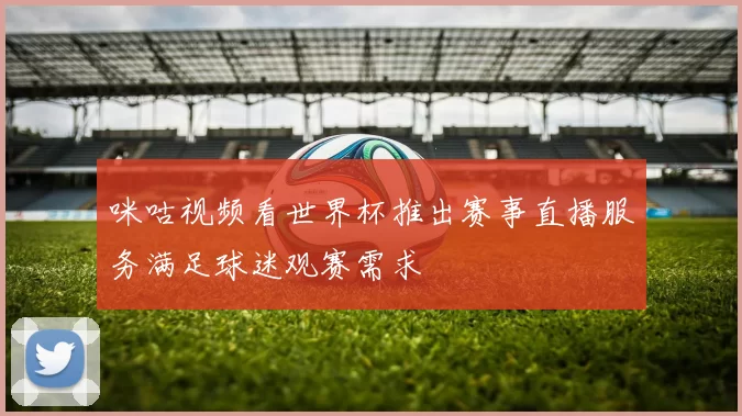 咪咕视频看世界杯推出赛事直播服务满足球迷观赛需求