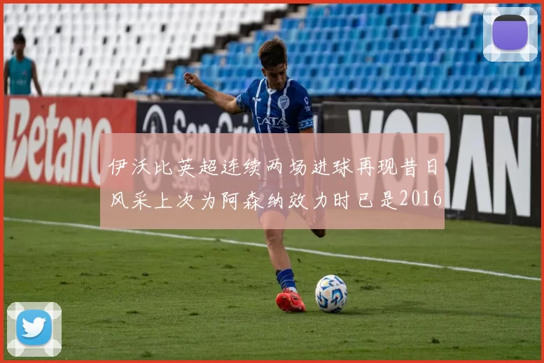 伊沃比英超连续两场进球再现昔日风采上次为阿森纳效力时已是2016年