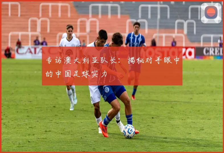 专访澳大利亚队长：揭秘对手眼中的中国足球实力