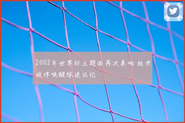 2002年世界杯主题曲再次奏响 经典旋律唤醒球迷记忆