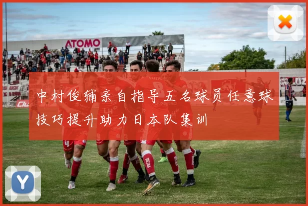 中村俊辅亲自指导五名球员任意球技巧提升助力日本队集训