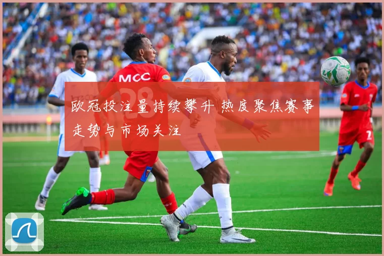 欧冠投注量持续攀升 热度聚焦赛事走势与市场关注