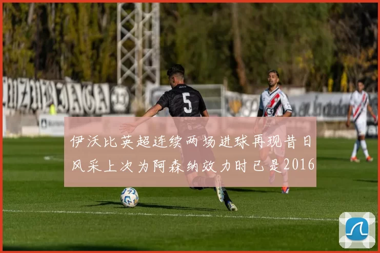 伊沃比英超连续两场进球再现昔日风采上次为阿森纳效力时已是2016年