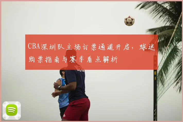 CBA深圳队主场订票通道开启,球迷购票指南与赛季看点解析