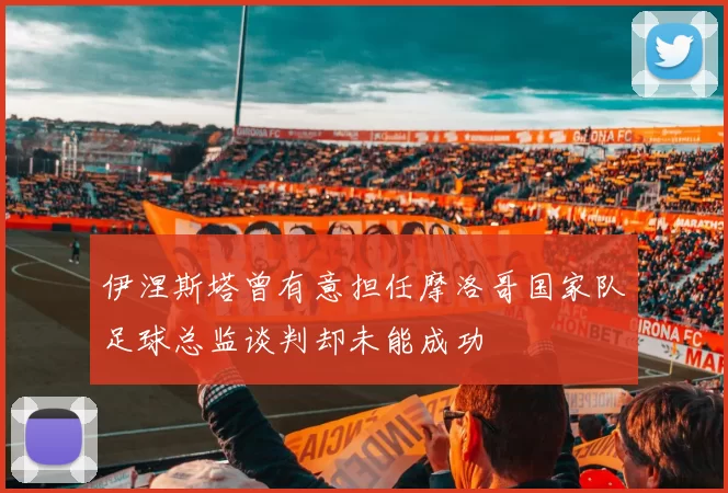伊涅斯塔曾有意担任摩洛哥国家队足球总监谈判却未能成功
