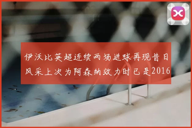 伊沃比英超连续两场进球再现昔日风采上次为阿森纳效力时已是2016年
