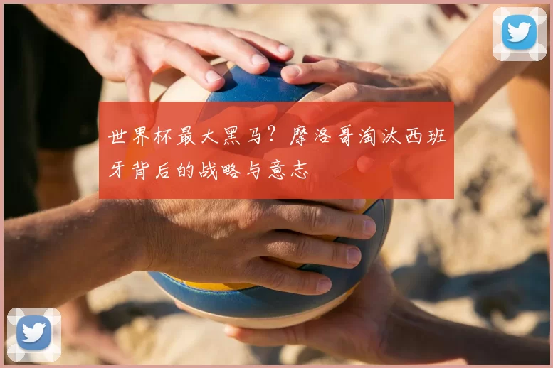 世界杯最大黑马?摩洛哥淘汰西班牙背后的战略与意志