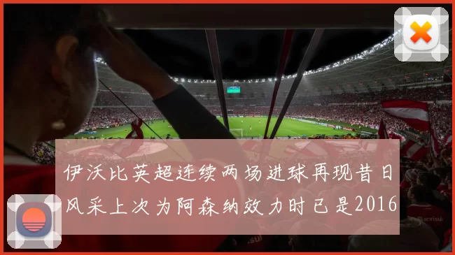 伊沃比英超连续两场进球再现昔日风采上次为阿森纳效力时已是2016年