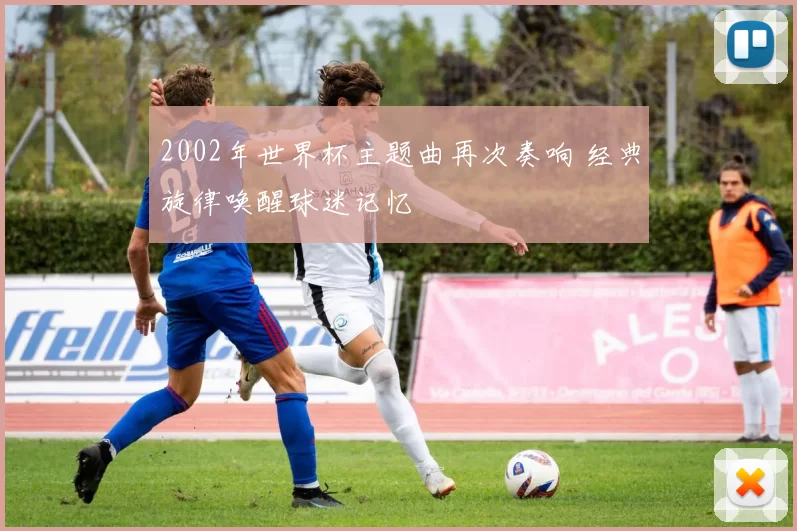 2002年世界杯主题曲再次奏响 经典旋律唤醒球迷记忆
